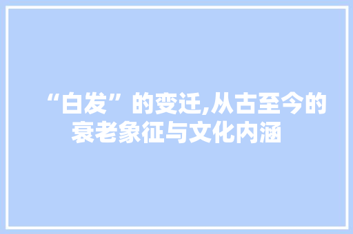 “白发”的变迁,从古至今的衰老象征与文化内涵