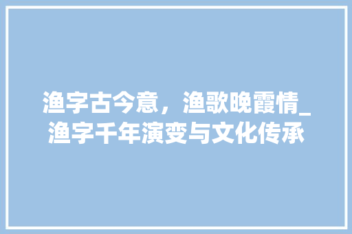 渔字古今意，渔歌晚霞情_渔字千年演变与文化传承