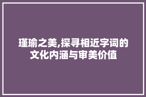 瑾瑜之美,探寻相近字词的文化内涵与审美价值
