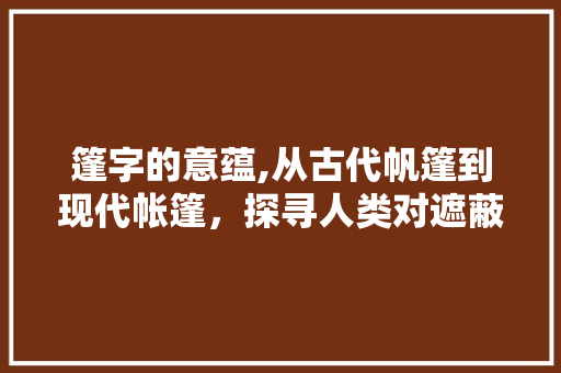 篷字的意蕴,从古代帆篷到现代帐篷，探寻人类对遮蔽的渴望