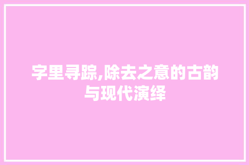 字里寻踪,除去之意的古韵与现代演绎