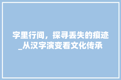 字里行间，探寻丢失的痕迹_从汉字演变看文化传承