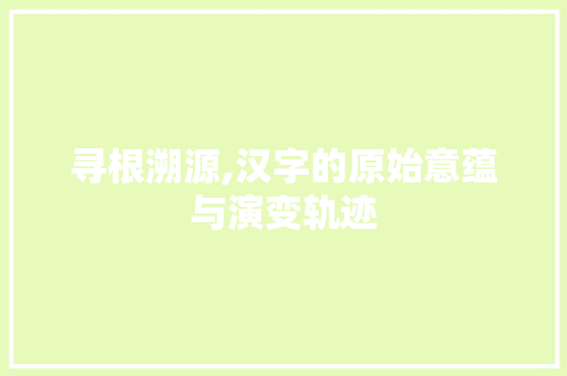 寻根溯源,汉字的原始意蕴与演变轨迹