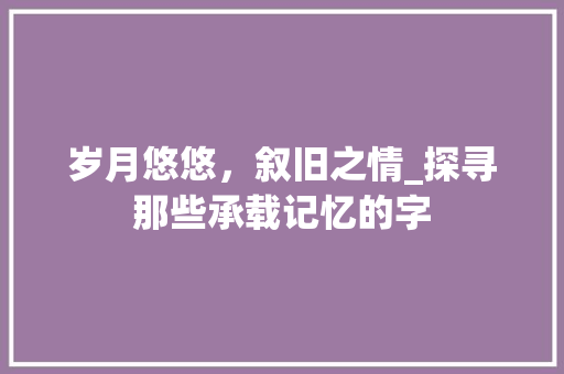 岁月悠悠，叙旧之情_探寻那些承载记忆的字
