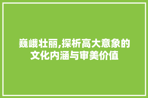 巍峨壮丽,探析高大意象的文化内涵与审美价值