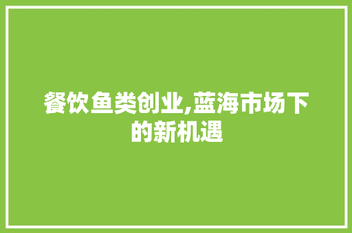 餐饮鱼类创业,蓝海市场下的新机遇