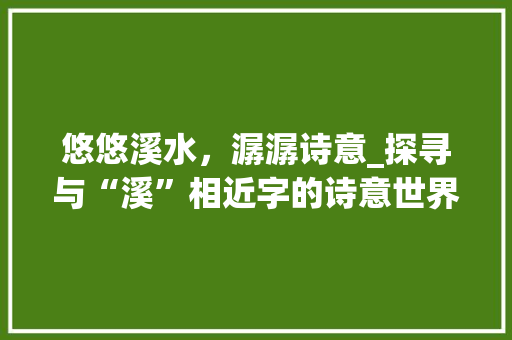 悠悠溪水，潺潺诗意_探寻与“溪”相近字的诗意世界