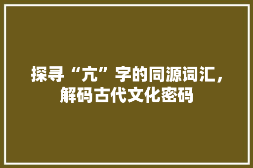 探寻“亢”字的同源词汇，解码古代文化密码