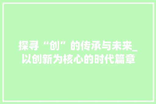 探寻“创”的传承与未来_以创新为核心的时代篇章