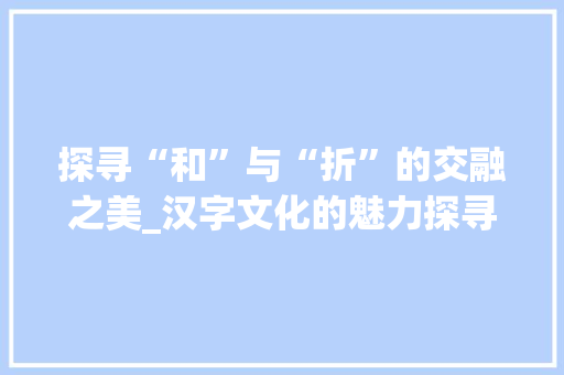 探寻“和”与“折”的交融之美_汉字文化的魅力探寻
