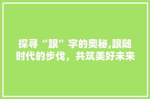 探寻“跟”字的奥秘,跟随时代的步伐，共筑美好未来