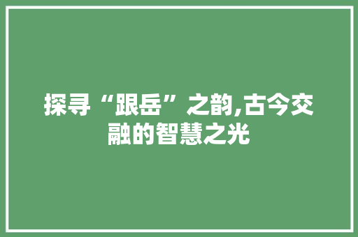 探寻“跟岳”之韵,古今交融的智慧之光