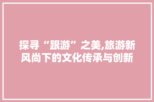 探寻“跟游”之美,旅游新风尚下的文化传承与创新