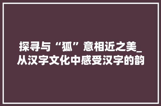 探寻与“狐”意相近之美_从汉字文化中感受汉字的韵味