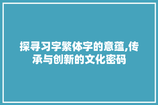 探寻习字繁体字的意蕴,传承与创新的文化密码