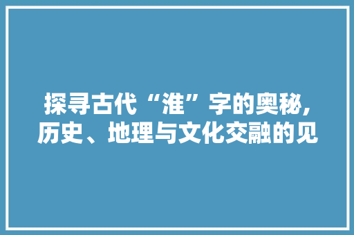 探寻古代“淮”字的奥秘,历史、地理与文化交融的见证