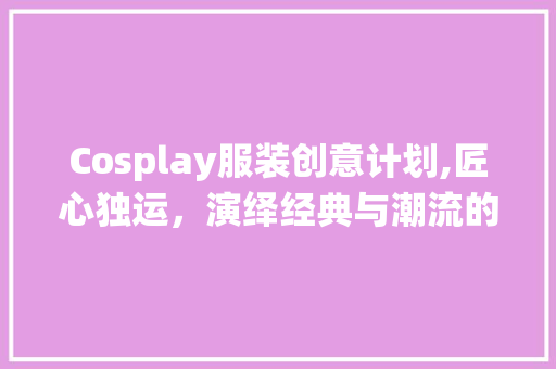 Cosplay服装创意计划,匠心独运，演绎经典与潮流的交融