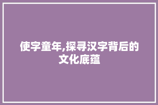 使字童年,探寻汉字背后的文化底蕴