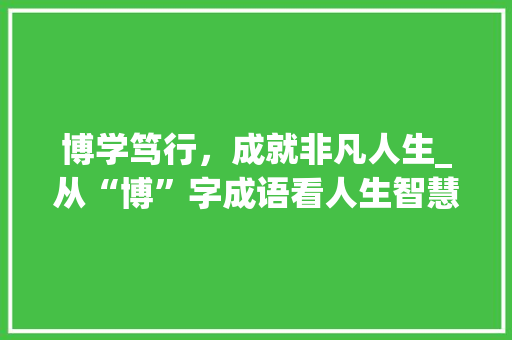 博学笃行，成就非凡人生_从“博”字成语看人生智慧