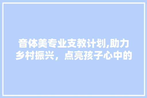 音体美专业支教计划,助力乡村振兴，点亮孩子心中的艺术之光