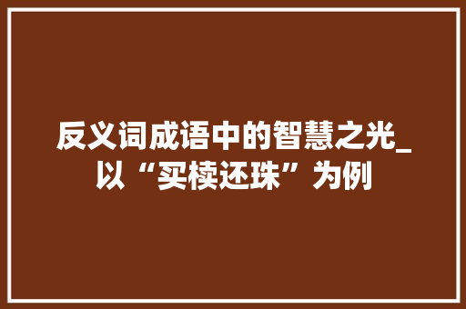 反义词成语中的智慧之光_以“买椟还珠”为例