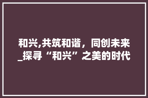 和兴,共筑和谐，同创未来_探寻“和兴”之美的时代内涵