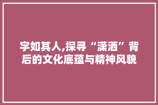 字如其人,探寻“潇洒”背后的文化底蕴与精神风貌