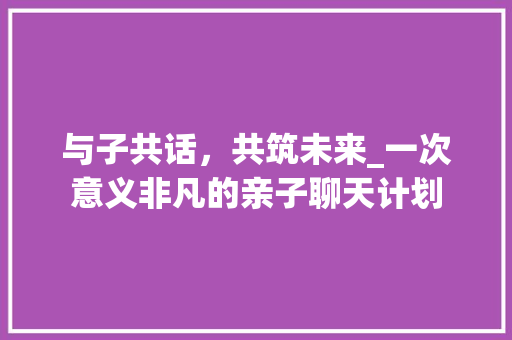 与子共话，共筑未来_一次意义非凡的亲子聊天计划