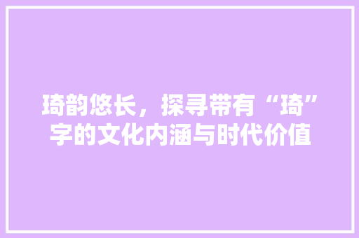 琦韵悠长，探寻带有“琦”字的文化内涵与时代价值