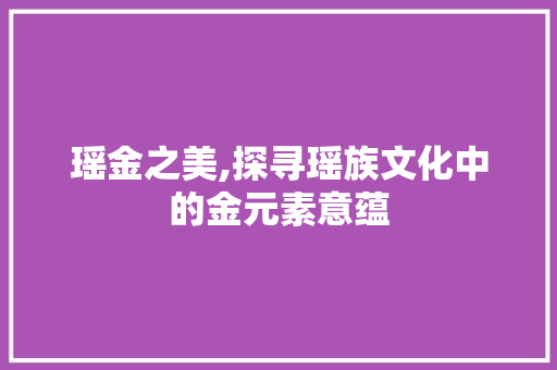 瑶金之美,探寻瑶族文化中的金元素意蕴