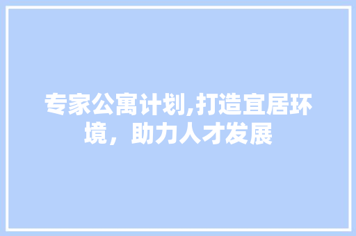专家公寓计划,打造宜居环境，助力人才发展