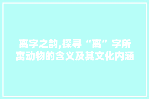 离字之韵,探寻“离”字所寓动物的含义及其文化内涵