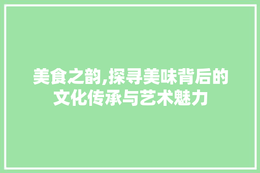 美食之韵,探寻美味背后的文化传承与艺术魅力