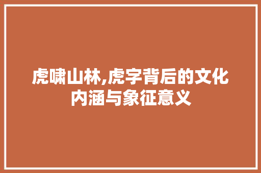 虎啸山林,虎字背后的文化内涵与象征意义