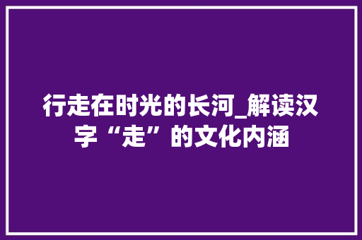 行走在时光的长河_解读汉字“走”的文化内涵