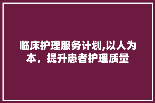 临床护理服务计划,以人为本，提升患者护理质量