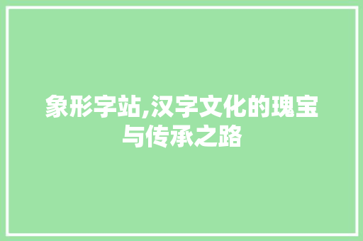 象形字站,汉字文化的瑰宝与传承之路