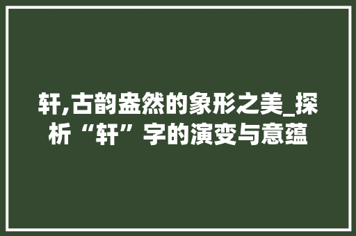 轩,古韵盎然的象形之美_探析“轩”字的演变与意蕴
