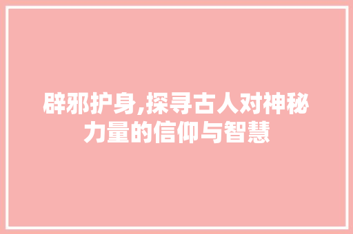 辟邪护身,探寻古人对神秘力量的信仰与智慧