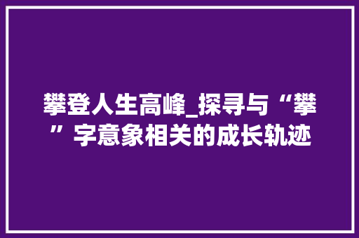 攀登人生高峰_探寻与“攀”字意象相关的成长轨迹
