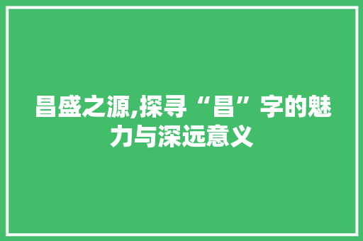 昌盛之源,探寻“昌”字的魅力与深远意义