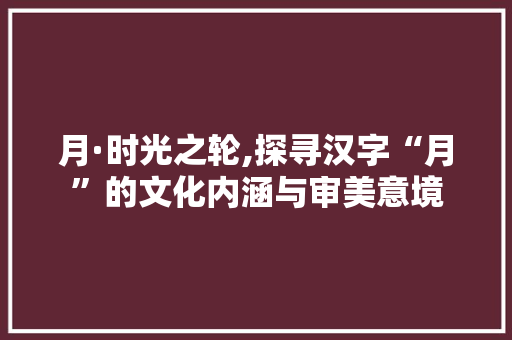 月·时光之轮,探寻汉字“月”的文化内涵与审美意境