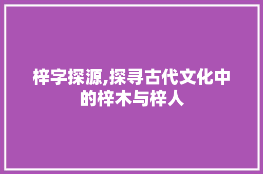 梓字探源,探寻古代文化中的梓木与梓人