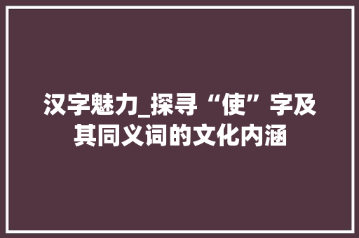 汉字魅力_探寻“使”字及其同义词的文化内涵