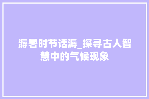 溽暑时节话溽_探寻古人智慧中的气候现象 国学经典