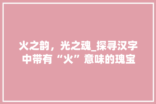 火之韵，光之魂_探寻汉字中带有“火”意味的瑰宝