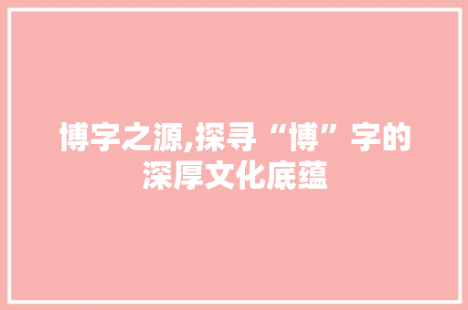 博字之源,探寻“博”字的深厚文化底蕴