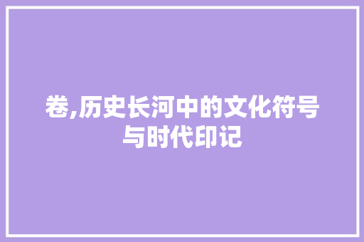 卷,历史长河中的文化符号与时代印记