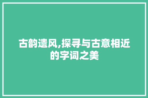 古韵遗风,探寻与古意相近的字词之美