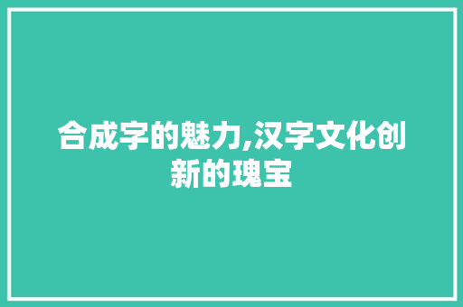 合成字的魅力,汉字文化创新的瑰宝